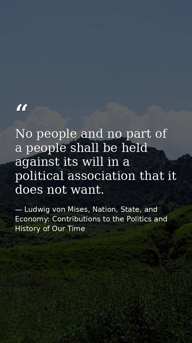 No people and no part of a people shall be held against its will in a political association that it does not want. — Ludwig von Mises, Nation, State, and Economy: Contributions to the Politics and History of Our Time