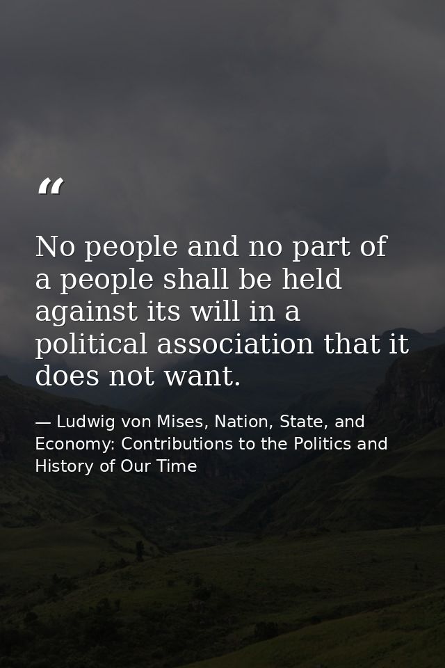 No people and no part of a people shall be held against its will in a political association that it does not want. — Ludwig von Mises, Nation, State, and Economy: Contributions to the Politics and History of Our Time