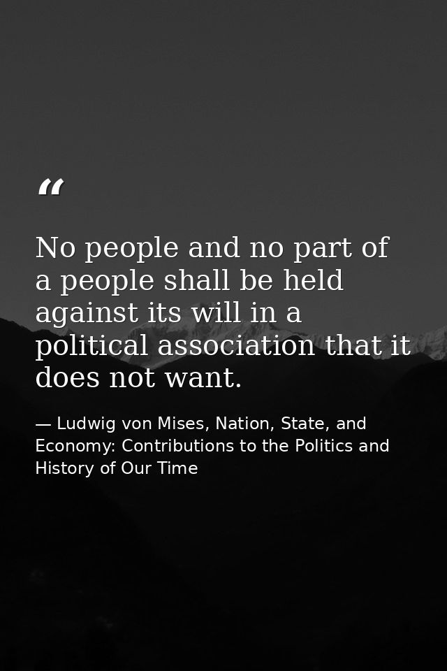 No people and no part of a people shall be held against its will in a political association that it does not want. — Ludwig von Mises, Nation, State, and Economy: Contributions to the Politics and History of Our Time