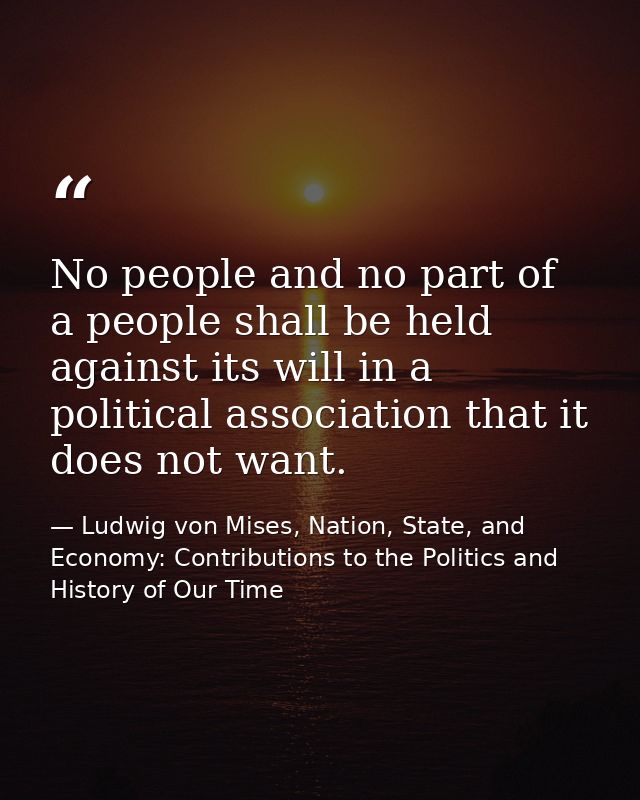 No people and no part of a people shall be held against its will in a political association that it does not want. — Ludwig von Mises, Nation, State, and Economy: Contributions to the Politics and History of Our Time
