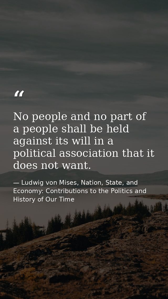 No people and no part of a people shall be held against its will in a political association that it does not want. — Ludwig von Mises, Nation, State, and Economy: Contributions to the Politics and History of Our Time