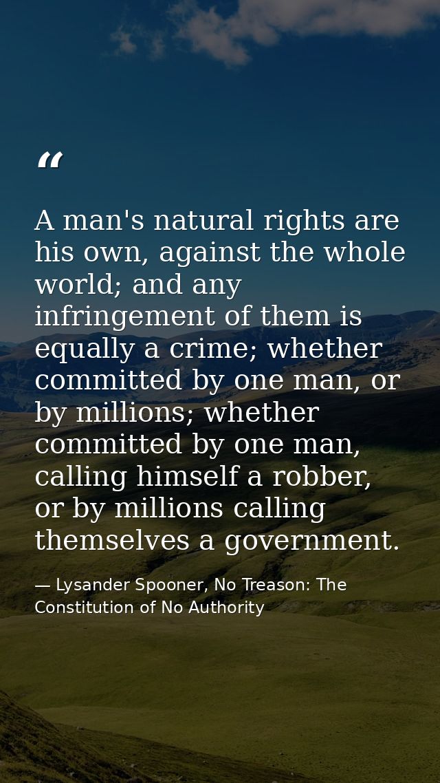 A man's natural rights are his own, against the whole world; and any infringement of them is equally a crime; whether co — Lysander Spooner, No Treason: The Constitution of No Authority