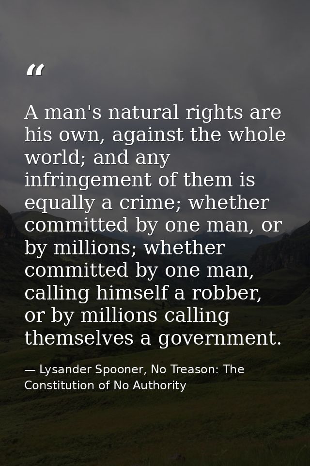 A man's natural rights are his own, against the whole world; and any infringement of them is equally a crime; whether co — Lysander Spooner, No Treason: The Constitution of No Authority