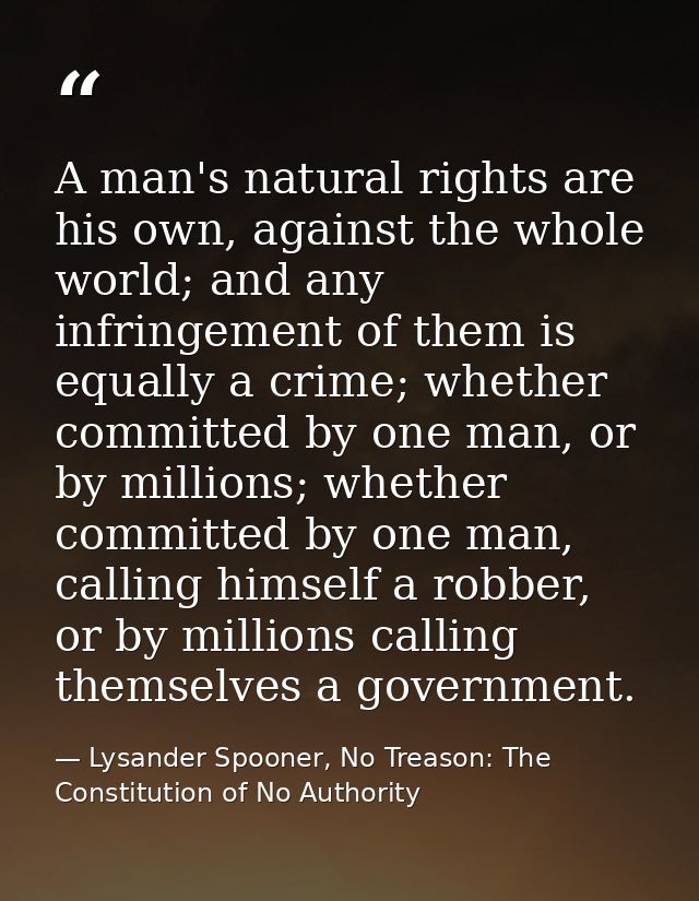 A man's natural rights are his own, against the whole world; and any infringement of them is equally a crime; whether co — Lysander Spooner, No Treason: The Constitution of No Authority