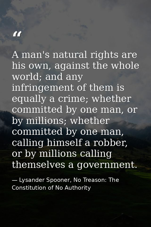 A man's natural rights are his own, against the whole world; and any infringement of them is equally a crime; whether co — Lysander Spooner, No Treason: The Constitution of No Authority