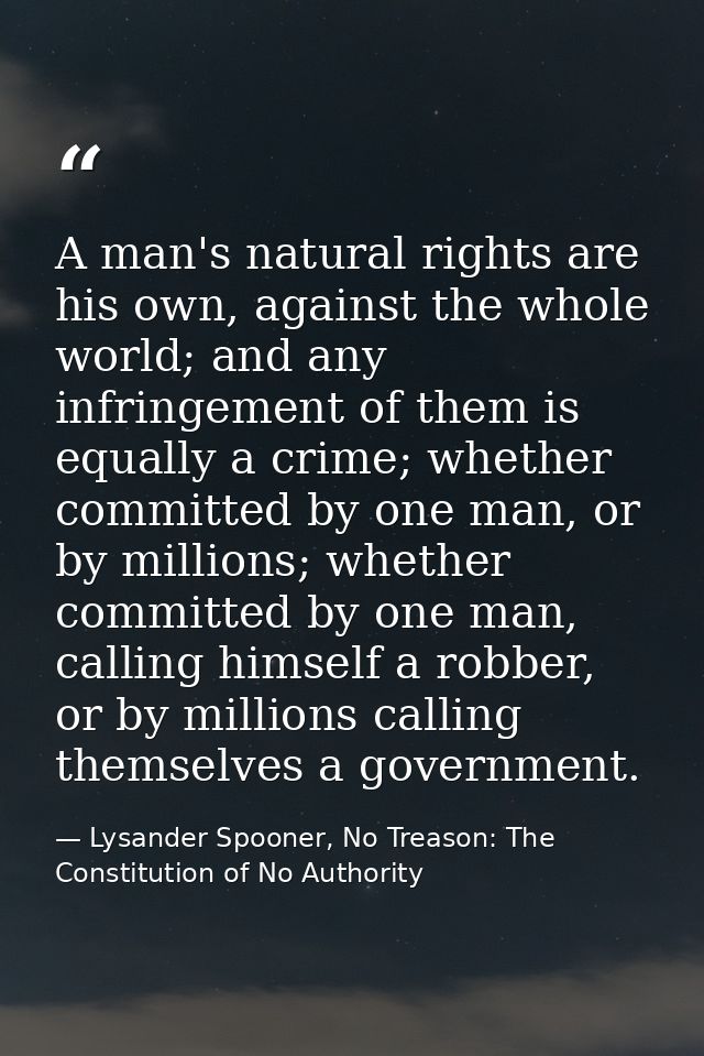 A man's natural rights are his own, against the whole world; and any infringement of them is equally a crime; whether co — Lysander Spooner, No Treason: The Constitution of No Authority