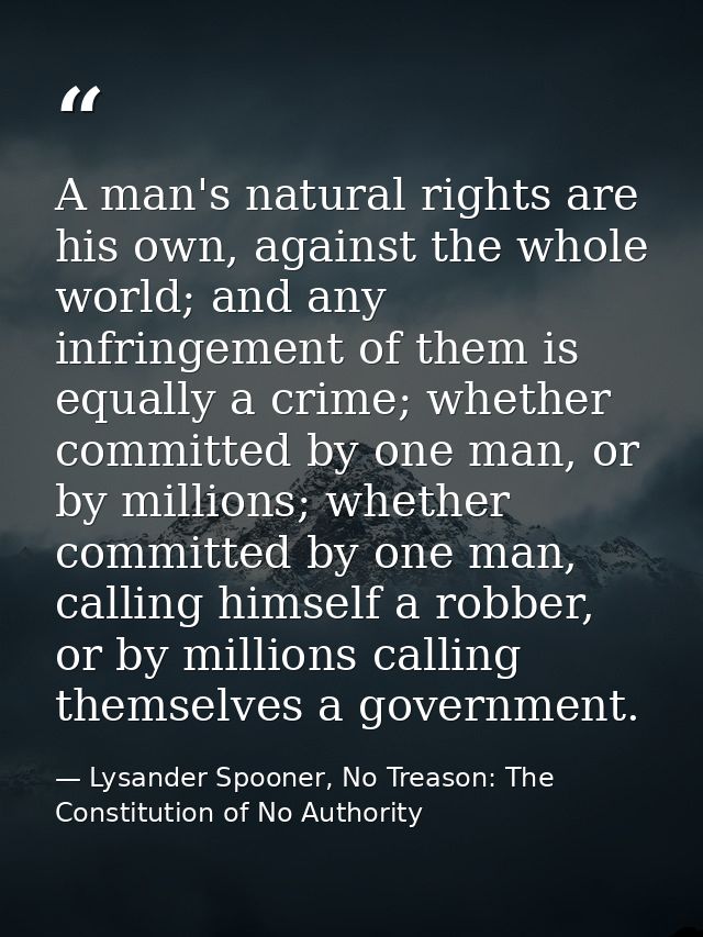 A man's natural rights are his own, against the whole world; and any infringement of them is equally a crime; whether co — Lysander Spooner, No Treason: The Constitution of No Authority