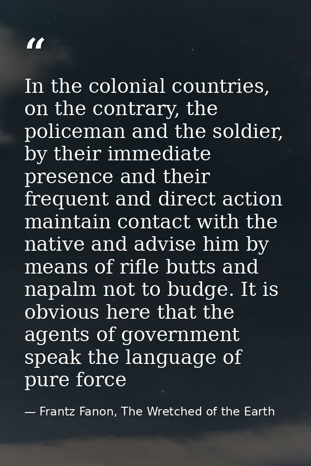 In the colonial countries, on the contrary, the policeman and the soldier, by their immediate presence and their frequen — Frantz Fanon, The Wretched of the Earth
