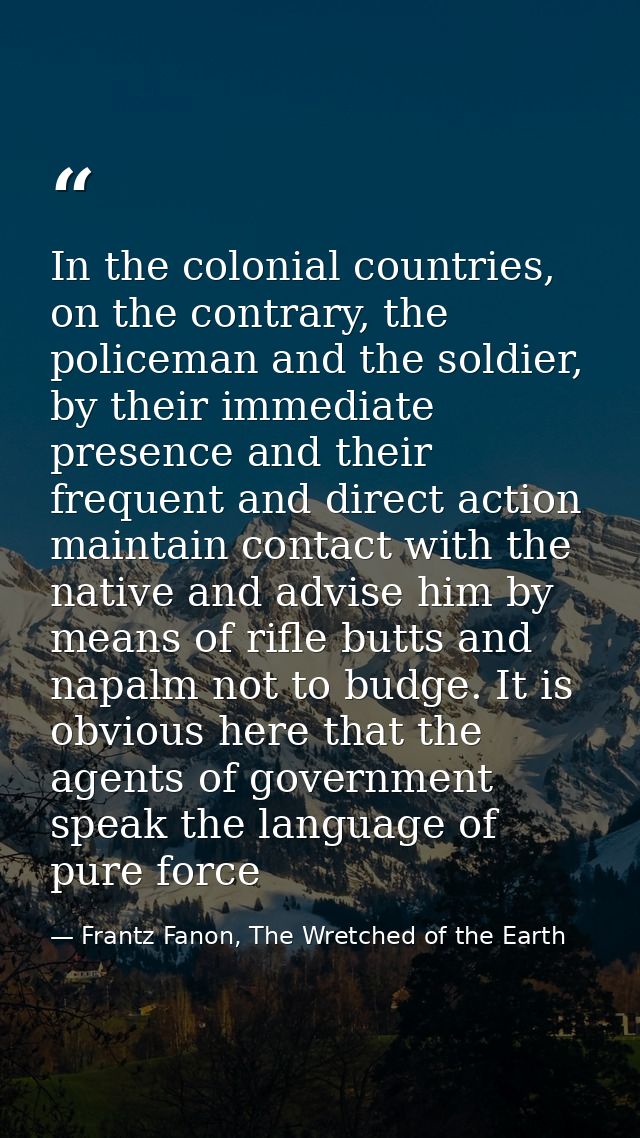 In the colonial countries, on the contrary, the policeman and the soldier, by their immediate presence and their frequen — Frantz Fanon, The Wretched of the Earth