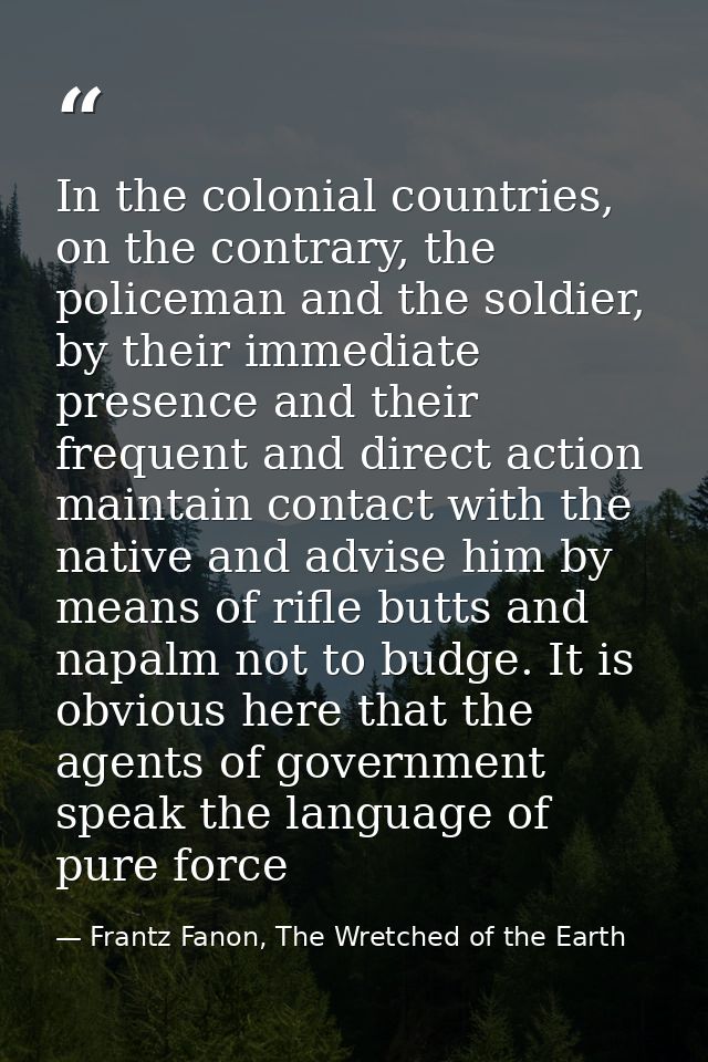 In the colonial countries, on the contrary, the policeman and the soldier, by their immediate presence and their frequen — Frantz Fanon, The Wretched of the Earth