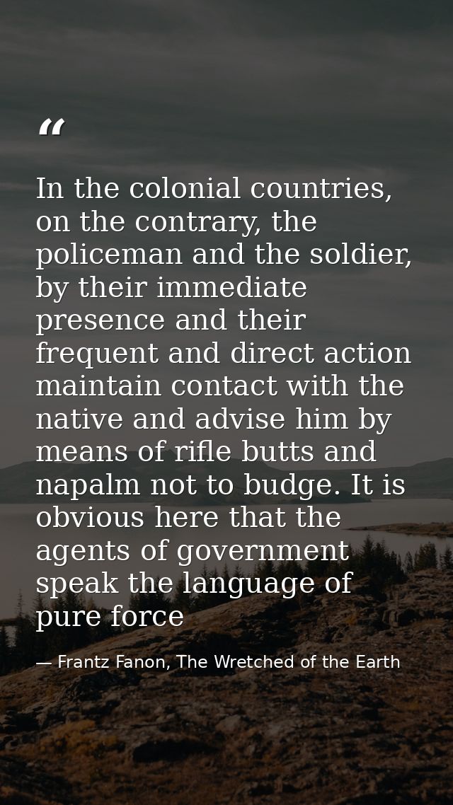In the colonial countries, on the contrary, the policeman and the soldier, by their immediate presence and their frequen — Frantz Fanon, The Wretched of the Earth