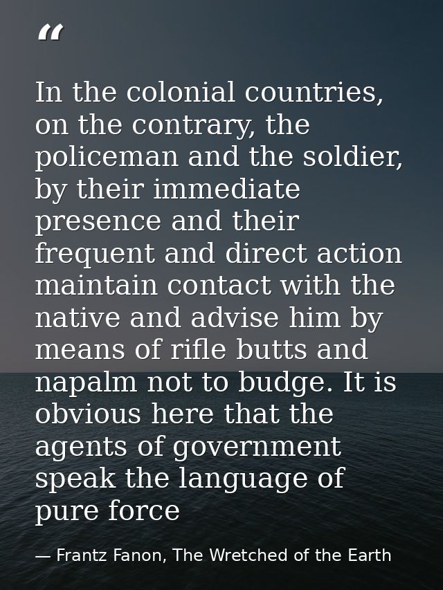 In the colonial countries, on the contrary, the policeman and the soldier, by their immediate presence and their frequen — Frantz Fanon, The Wretched of the Earth