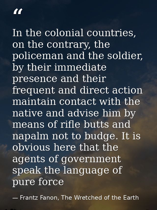 In the colonial countries, on the contrary, the policeman and the soldier, by their immediate presence and their frequen — Frantz Fanon, The Wretched of the Earth