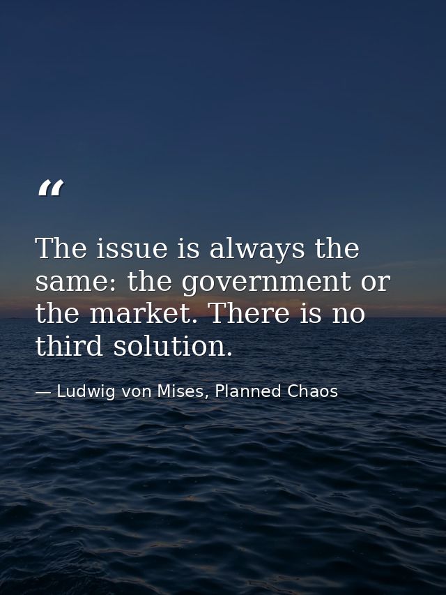 The issue is always the same: the government or the market. There is no third solution. — Ludwig von Mises, Planned Chaos
