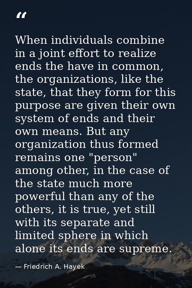 When individuals combine in a joint effort to realize ends the have in common, the organizations, like the state, that t — Friedrich A. Hayek