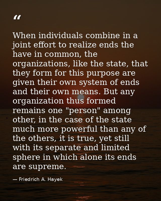 When individuals combine in a joint effort to realize ends the have in common, the organizations, like the state, that t — Friedrich A. Hayek