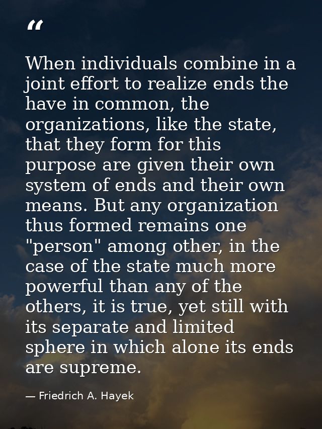 When individuals combine in a joint effort to realize ends the have in common, the organizations, like the state, that t — Friedrich A. Hayek