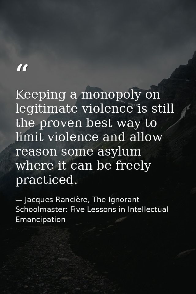 Keeping a monopoly on legitimate violence is still the proven best way to limit violence and allow reason some asylum wh — Jacques Rancière, The Ignorant Schoolmaster: Five Lessons in Intellectual Emancipation