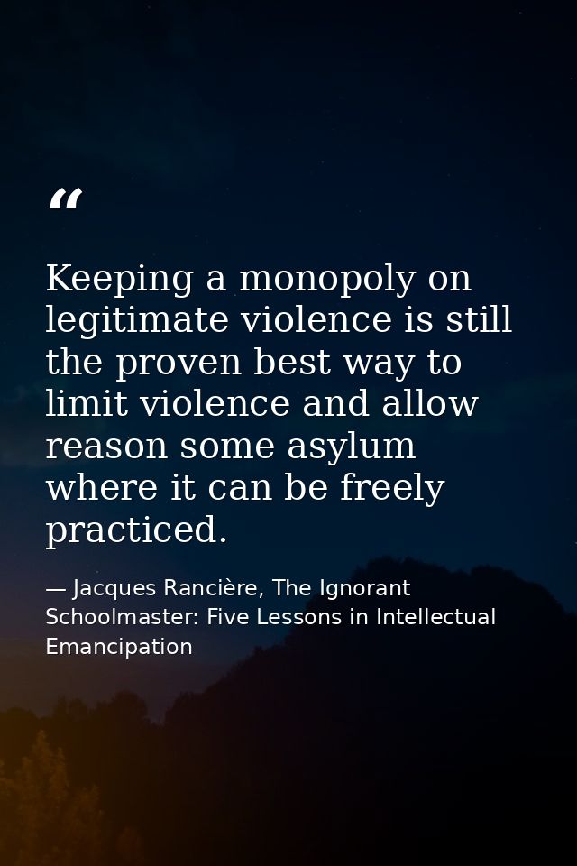 Keeping a monopoly on legitimate violence is still the proven best way to limit violence and allow reason some asylum wh — Jacques Rancière, The Ignorant Schoolmaster: Five Lessons in Intellectual Emancipation