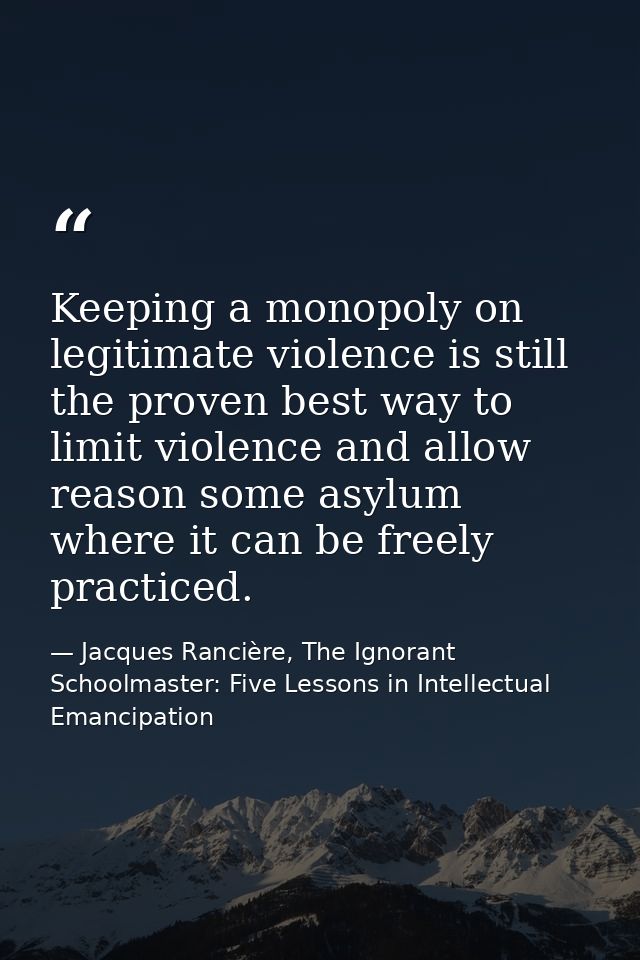 Keeping a monopoly on legitimate violence is still the proven best way to limit violence and allow reason some asylum wh — Jacques Rancière, The Ignorant Schoolmaster: Five Lessons in Intellectual Emancipation