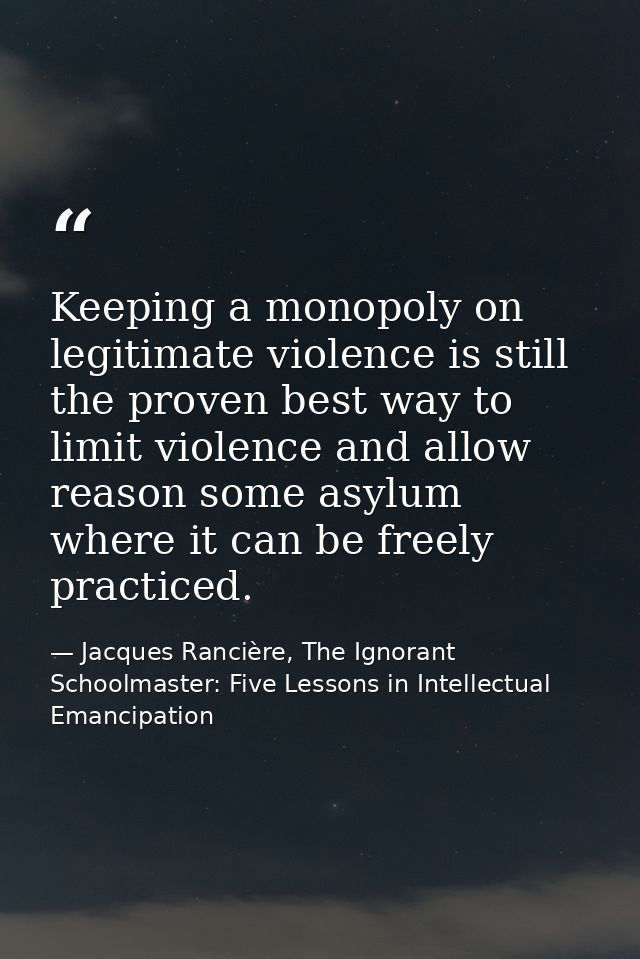 Keeping a monopoly on legitimate violence is still the proven best way to limit violence and allow reason some asylum wh — Jacques Rancière, The Ignorant Schoolmaster: Five Lessons in Intellectual Emancipation