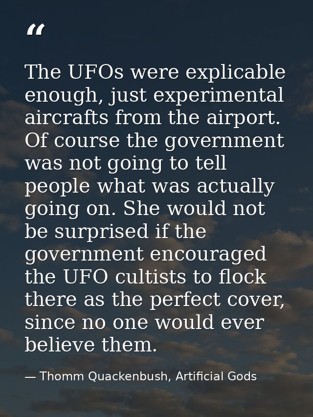 The UFOs were explicable enough, just experimental aircrafts from the airport. Of course the government was not going to — Thomm Quackenbush, Artificial Gods