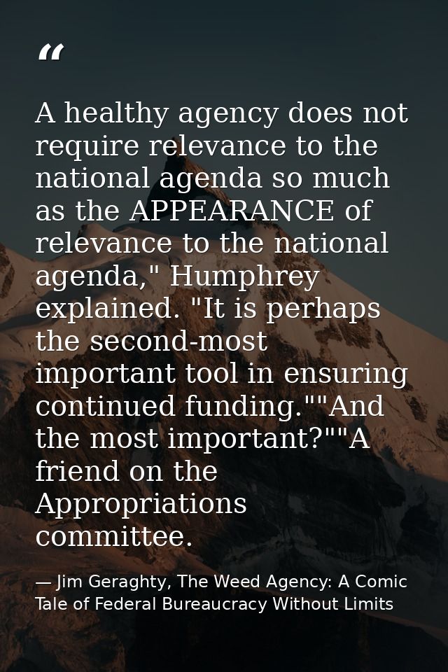 A healthy agency does not require relevance to the national agenda so much as the APPEARANCE of relevance to the nationa — Jim Geraghty, The Weed Agency: A Comic Tale of Federal Bureaucracy Without Limits