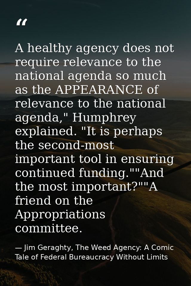 A healthy agency does not require relevance to the national agenda so much as the APPEARANCE of relevance to the nationa — Jim Geraghty, The Weed Agency: A Comic Tale of Federal Bureaucracy Without Limits