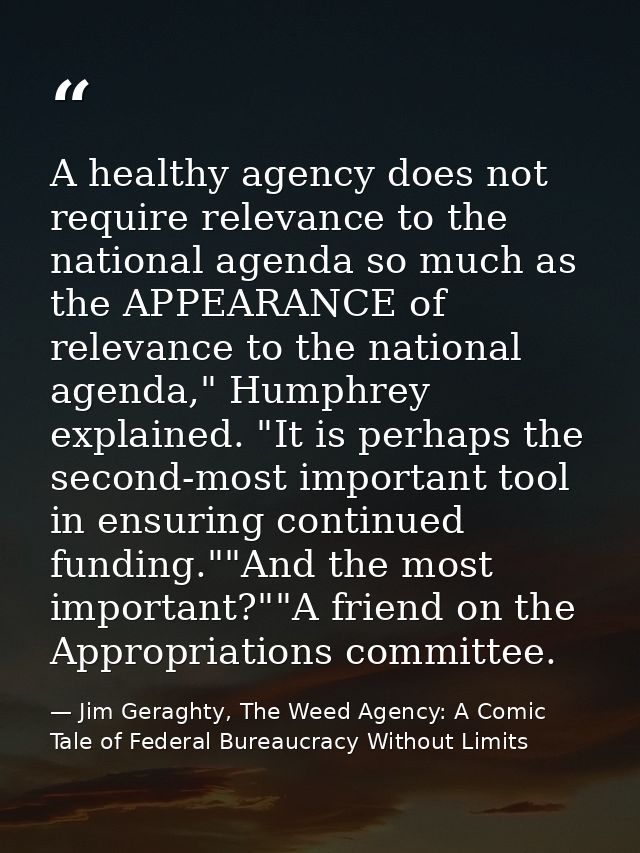 A healthy agency does not require relevance to the national agenda so much as the APPEARANCE of relevance to the nationa — Jim Geraghty, The Weed Agency: A Comic Tale of Federal Bureaucracy Without Limits