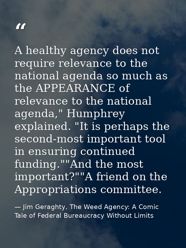 A healthy agency does not require relevance to the national agenda so much as the APPEARANCE of relevance to the nationa — Jim Geraghty, The Weed Agency: A Comic Tale of Federal Bureaucracy Without Limits