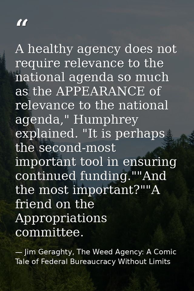 A healthy agency does not require relevance to the national agenda so much as the APPEARANCE of relevance to the nationa — Jim Geraghty, The Weed Agency: A Comic Tale of Federal Bureaucracy Without Limits
