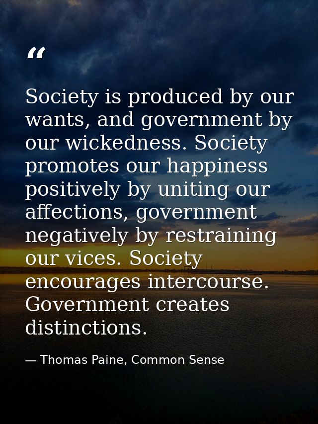 Society is produced by our wants, and government by our wickedness. Society promotes our happiness positively by uniting — Thomas Paine, Common Sense