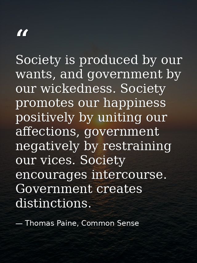 Society is produced by our wants, and government by our wickedness. Society promotes our happiness positively by uniting — Thomas Paine, Common Sense