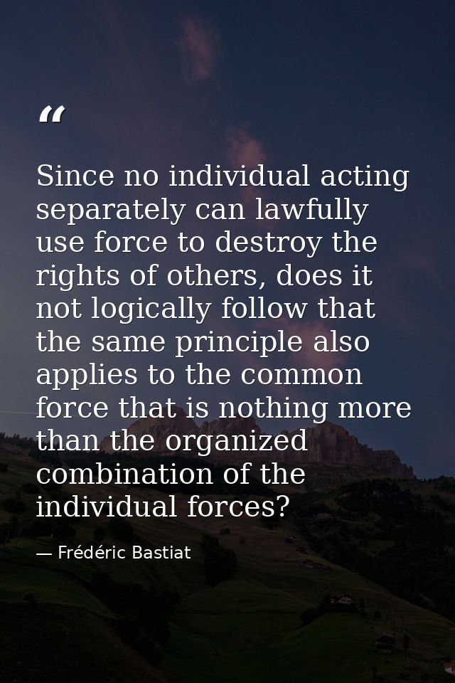 Since no individual acting separately can lawfully use force to destroy the rights of others, does it not logically foll — Frédéric Bastiat