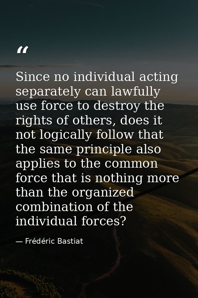 Since no individual acting separately can lawfully use force to destroy the rights of others, does it not logically foll — Frédéric Bastiat