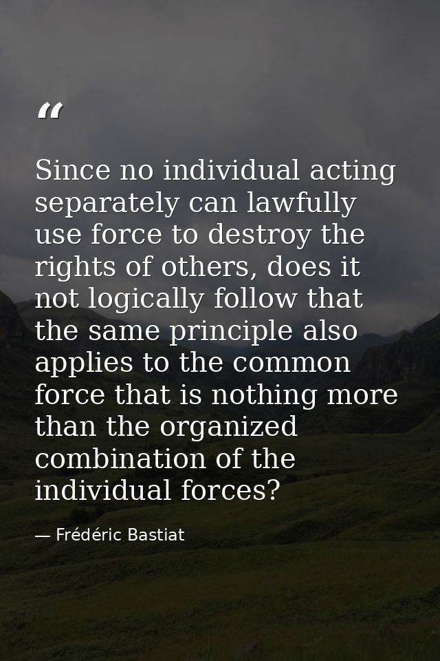 Since no individual acting separately can lawfully use force to destroy the rights of others, does it not logically foll — Frédéric Bastiat