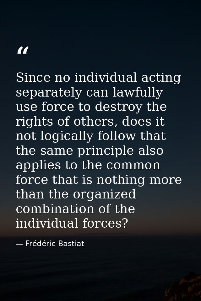 Since no individual acting separately can lawfully use force to destroy the rights of others, does it not logically foll — Frédéric Bastiat