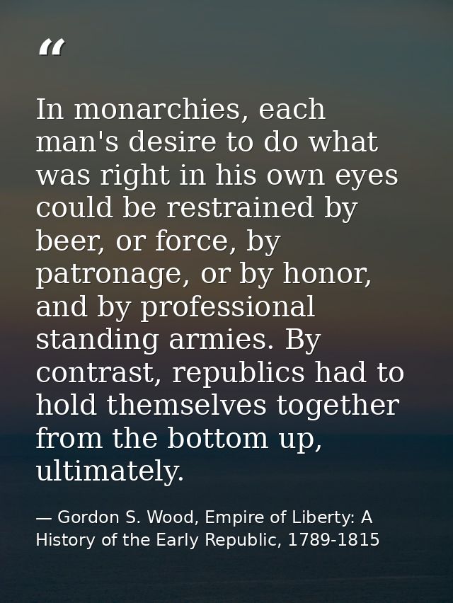 In monarchies, each man's desire to do what was right in his own eyes could be restrained by beer, or force, by patronag — Gordon S. Wood, Empire of Liberty: A History of the Early Republic, 1789-1815