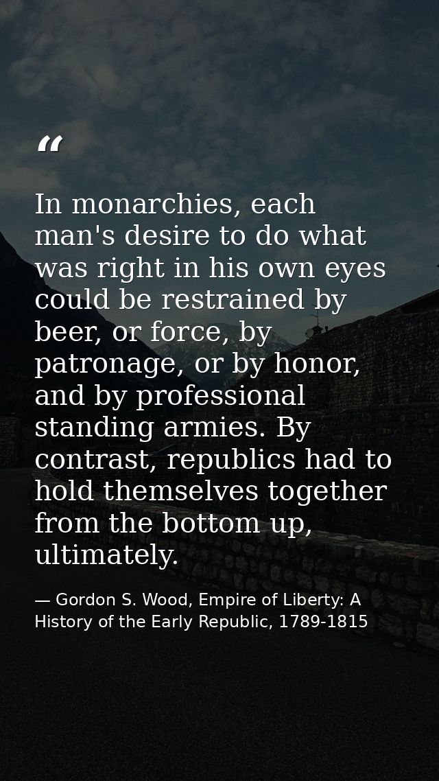 In monarchies, each man's desire to do what was right in his own eyes could be restrained by beer, or force, by patronag — Gordon S. Wood, Empire of Liberty: A History of the Early Republic, 1789-1815