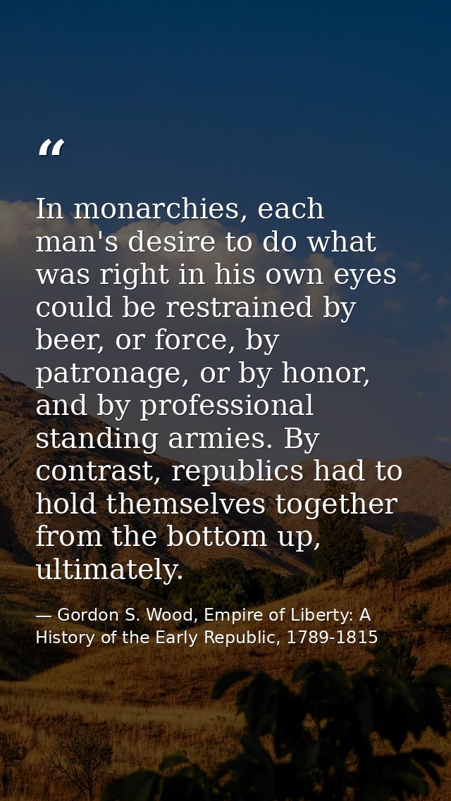 In monarchies, each man's desire to do what was right in his own eyes could be restrained by beer, or force, by patronag — Gordon S. Wood, Empire of Liberty: A History of the Early Republic, 1789-1815