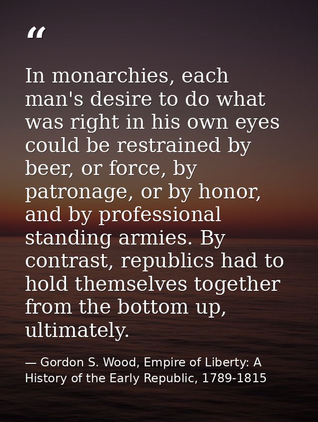 In monarchies, each man's desire to do what was right in his own eyes could be restrained by beer, or force, by patronag — Gordon S. Wood, Empire of Liberty: A History of the Early Republic, 1789-1815