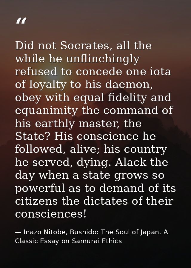 Did not Socrates, all the while he unflinchingly refused to concede one iota of loyalty to his daemon, obey with equal f — Inazo Nitobe, Bushido: The Soul of Japan. A Classic Essay on Samurai Ethics