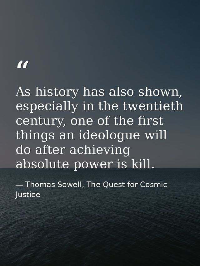 As history has also shown, especially in the twentieth century, one of the first things an ideologue will do after achie — Thomas Sowell, The Quest for Cosmic Justice