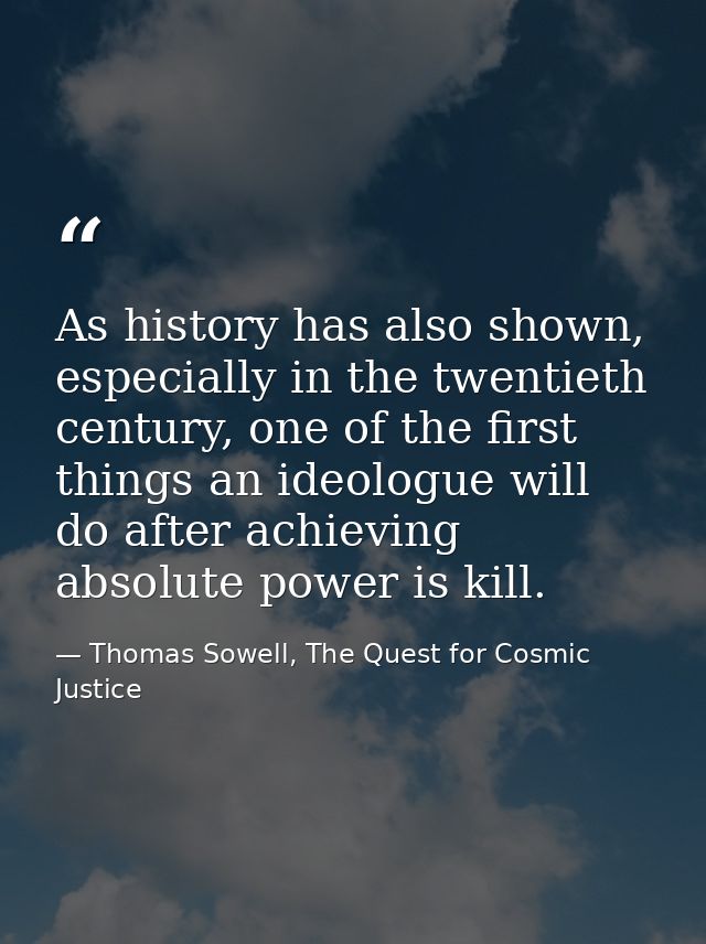 As history has also shown, especially in the twentieth century, one of the first things an ideologue will do after achie — Thomas Sowell, The Quest for Cosmic Justice