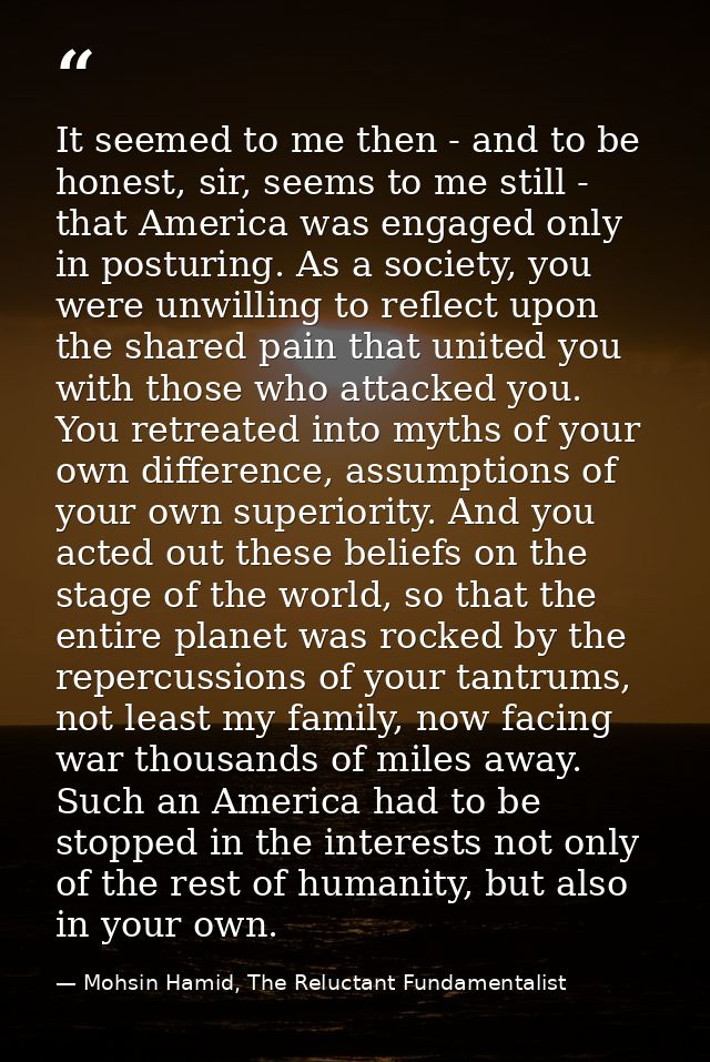 It seemed to me then - and to be honest, sir, seems to me still - that America was engaged only in posturing. As a socie — Mohsin Hamid, The Reluctant Fundamentalist