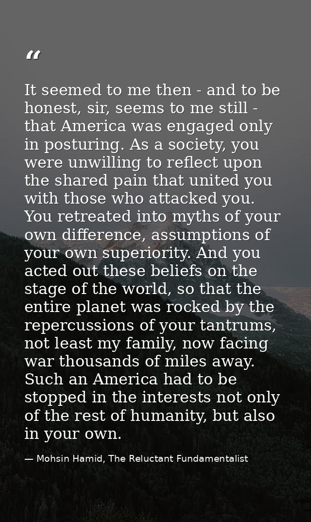 It seemed to me then - and to be honest, sir, seems to me still - that America was engaged only in posturing. As a socie — Mohsin Hamid, The Reluctant Fundamentalist