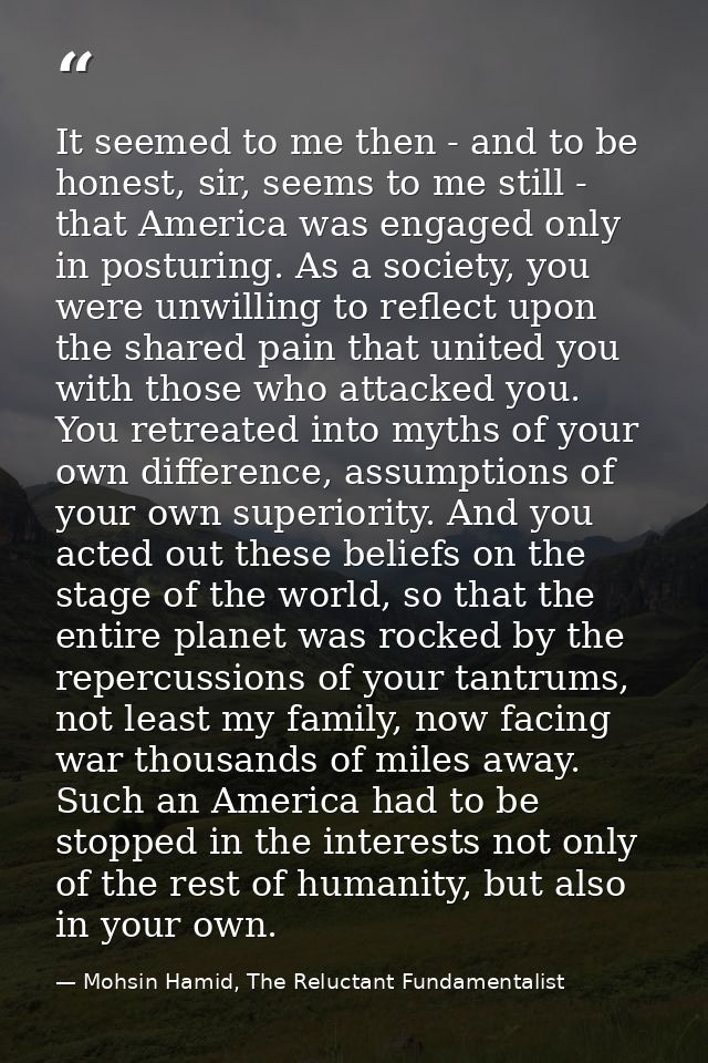 It seemed to me then - and to be honest, sir, seems to me still - that America was engaged only in posturing. As a socie — Mohsin Hamid, The Reluctant Fundamentalist