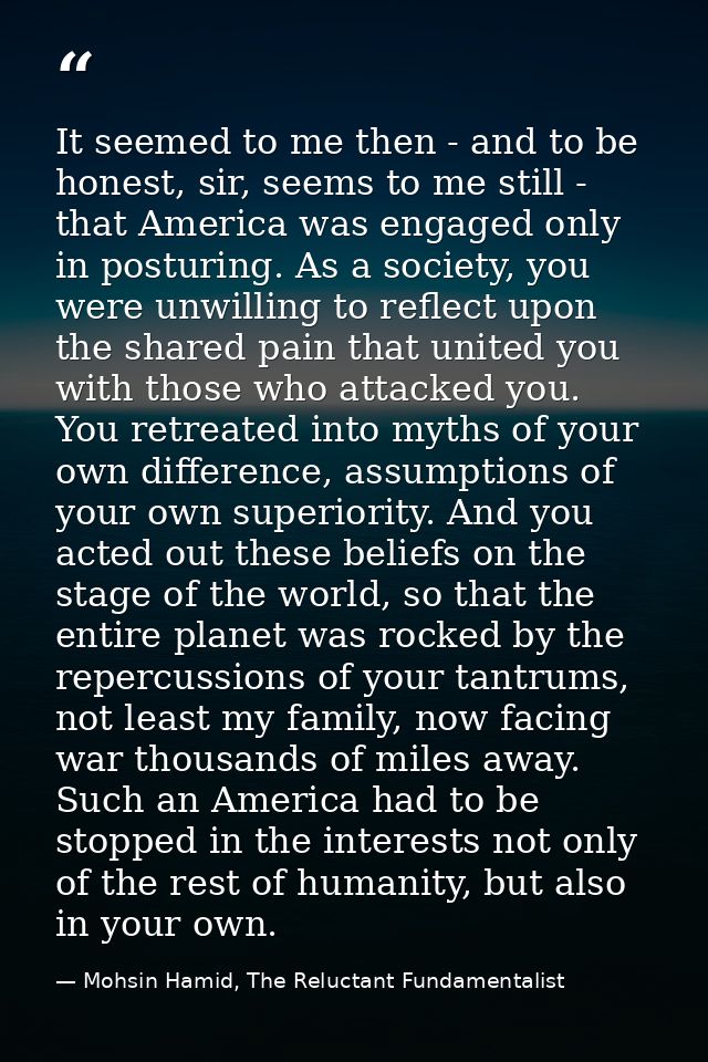 It seemed to me then - and to be honest, sir, seems to me still - that America was engaged only in posturing. As a socie — Mohsin Hamid, The Reluctant Fundamentalist
