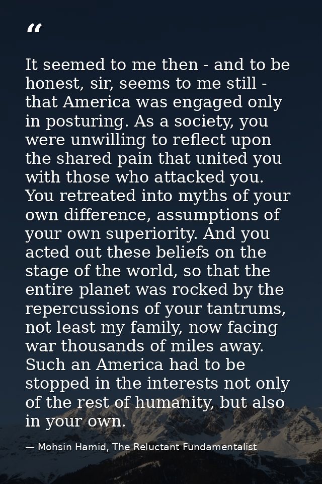It seemed to me then - and to be honest, sir, seems to me still - that America was engaged only in posturing. As a socie — Mohsin Hamid, The Reluctant Fundamentalist