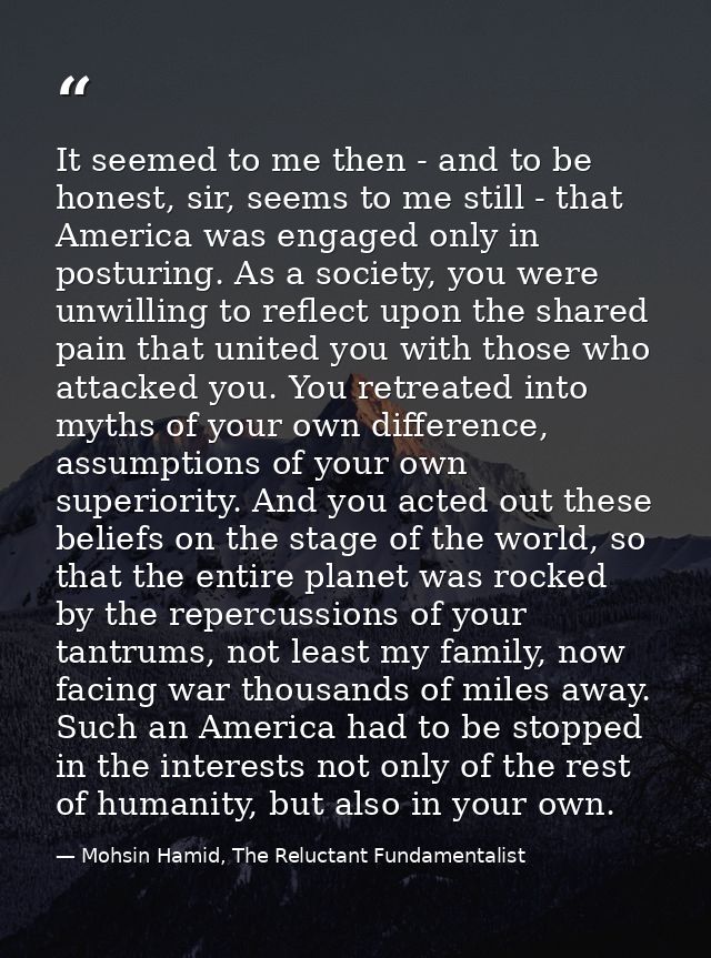 It seemed to me then - and to be honest, sir, seems to me still - that America was engaged only in posturing. As a socie — Mohsin Hamid, The Reluctant Fundamentalist